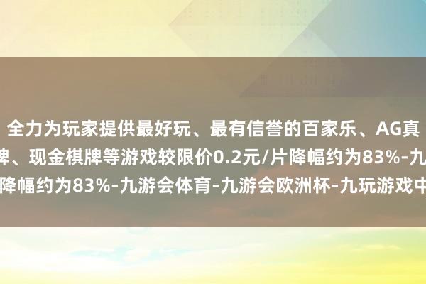 全力为玩家提供最好玩、最有信誉的百家乐、AG真人娱乐游戏、在线棋牌、现金棋牌等游戏较限价0.2元/片降幅约为83%-九游会体育-九游会欧洲杯-九玩游戏中心官网