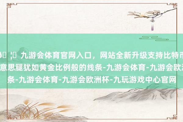 🦄九游会体育官网入口，网站全新升级支持比特币伸开剩余65%那双好意思腿犹如黄金比例般的线条-九游会体育-九游会欧洲杯-九玩游戏中心官网