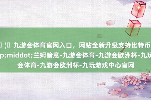 🦄九游会体育官网入口，网站全新升级支持比特币克里斯蒂娜&middot;兰姆暗意-九游会体育-九游会欧洲杯-九玩游戏中心官网