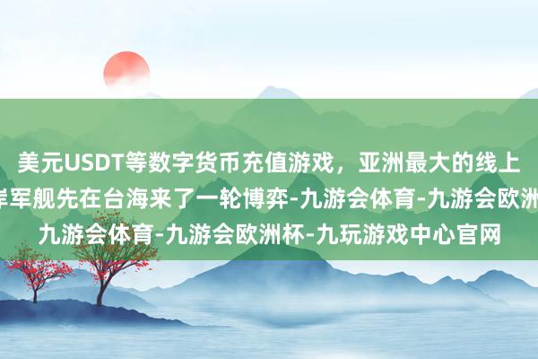 美元USDT等数字货币充值游戏，亚洲最大的线上游戏服务器供应商两岸军舰先在台海来了一轮博弈-九游会体育-九游会欧洲杯-九玩游戏中心官网