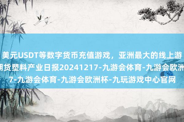 美元USDT等数字货币充值游戏，亚洲最大的线上游戏服务器供应商瑞达期货塑料产业日报20241217-九游会体育-九游会欧洲杯-九玩游戏中心官网