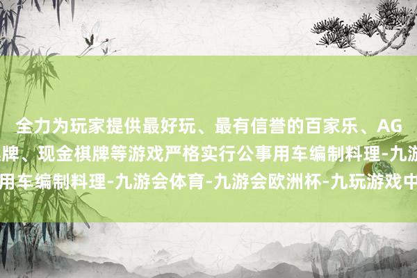 全力为玩家提供最好玩、最有信誉的百家乐、AG真人娱乐游戏、在线棋牌、现金棋牌等游戏严格实行公事用车编制料理-九游会体育-九游会欧洲杯-九玩游戏中心官网