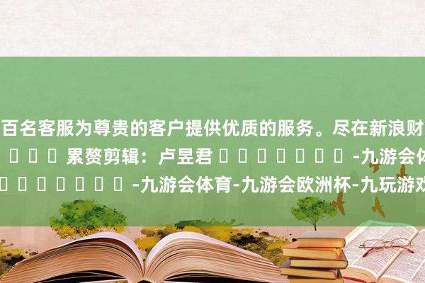 数百名客服为尊贵的客户提供优质的服务。尽在新浪财经APP            						累赘剪辑：卢昱君 							-九游会体育-九游会欧洲杯-九玩游戏中心官网