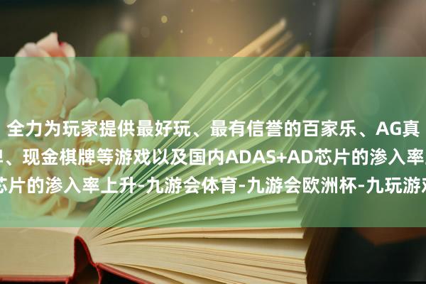 全力为玩家提供最好玩、最有信誉的百家乐、AG真人娱乐游戏、在线棋牌、现金棋牌等游戏以及国内ADAS+AD芯片的渗入率上升-九游会体育-九游会欧洲杯-九玩游戏中心官网