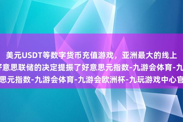 美元USDT等数字货币充值游戏，亚洲最大的线上游戏服务器供应商”　　好意思联储的决定提振了好意思元指数-九游会体育-九游会欧洲杯-九玩游戏中心官网