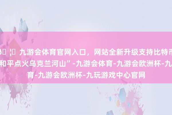 🦄九游会体育官网入口，网站全新升级支持比特币其中之一是“为和平点火乌克兰河山”-九游会体育-九游会欧洲杯-九玩游戏中心官网