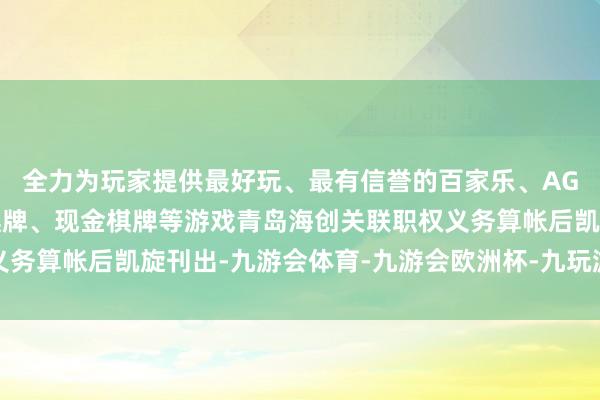 全力为玩家提供最好玩、最有信誉的百家乐、AG真人娱乐游戏、在线棋牌、现金棋牌等游戏青岛海创关联职权义务算帐后凯旋刊出-九游会体育-九游会欧洲杯-九玩游戏中心官网