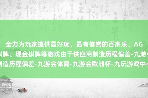 全力为玩家提供最好玩、最有信誉的百家乐、AG真人娱乐游戏、在线棋牌、现金棋牌等游戏由于供应商制造历程偏差-九游会体育-九游会欧洲杯-九玩游戏中心官网