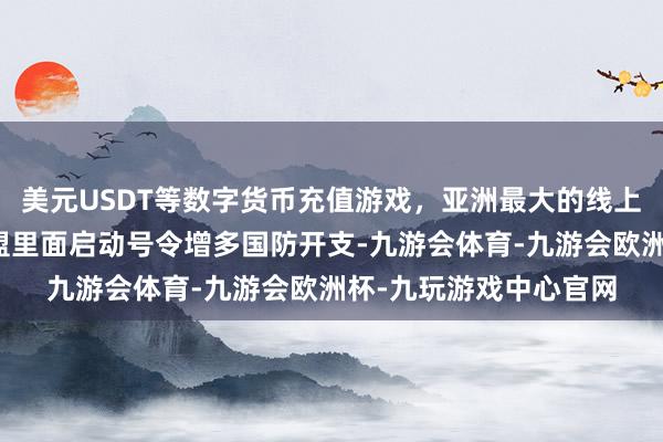 美元USDT等数字货币充值游戏，亚洲最大的线上游戏服务器供应商欧盟里面启动号令增多国防开支-九游会体育-九游会欧洲杯-九玩游戏中心官网