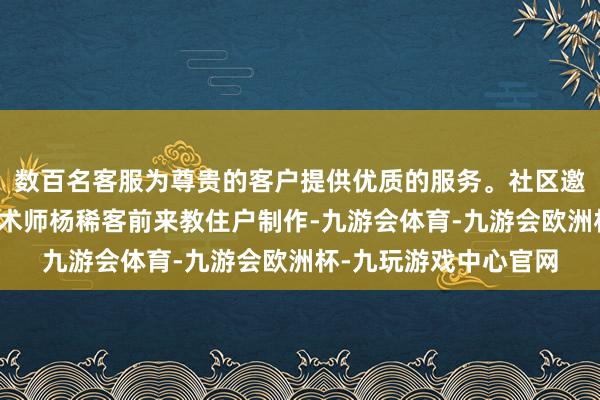 数百名客服为尊贵的客户提供优质的服务。社区邀请到助理工艺好意思术师杨稀客前来教住户制作-九游会体育-九游会欧洲杯-九玩游戏中心官网