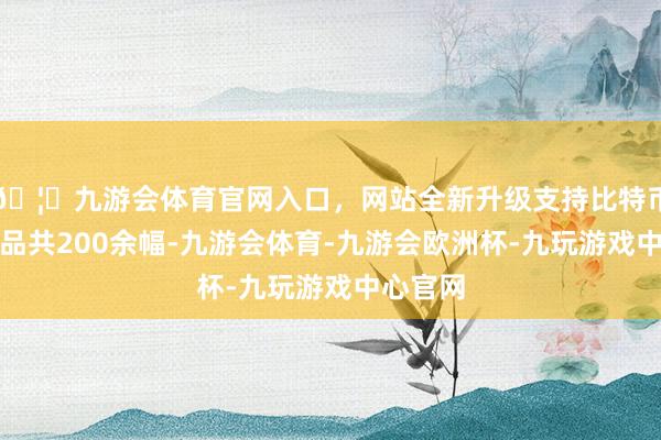 🦄九游会体育官网入口，网站全新升级支持比特币参展作品共200余幅-九游会体育-九游会欧洲杯-九玩游戏中心官网