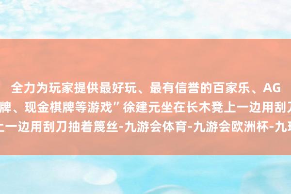 全力为玩家提供最好玩、最有信誉的百家乐、AG真人娱乐游戏、在线棋牌、现金棋牌等游戏”徐建元坐在长木凳上一边用刮刀抽着篾丝-九游会体育-九游会欧洲杯-九玩游戏中心官网