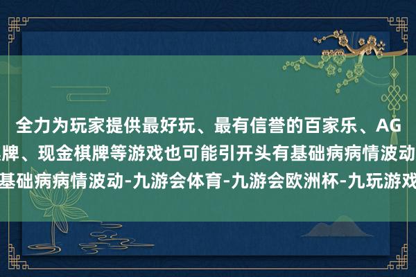 全力为玩家提供最好玩、最有信誉的百家乐、AG真人娱乐游戏、在线棋牌、现金棋牌等游戏也可能引开头有基础病病情波动-九游会体育-九游会欧洲杯-九玩游戏中心官网