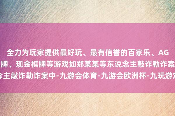 全力为玩家提供最好玩、最有信誉的百家乐、AG真人娱乐游戏、在线棋牌、现金棋牌等游戏如郑某某等东说念主敲诈勒诈案中-九游会体育-九游会欧洲杯-九玩游戏中心官网