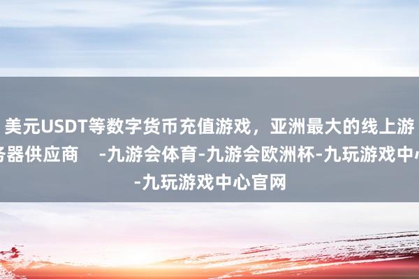 美元USDT等数字货币充值游戏，亚洲最大的线上游戏服务器供应商    -九游会体育-九游会欧洲杯-九玩游戏中心官网