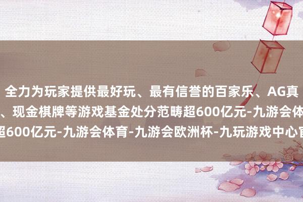 全力为玩家提供最好玩、最有信誉的百家乐、AG真人娱乐游戏、在线棋牌、现金棋牌等游戏基金处分范畴超600亿元-九游会体育-九游会欧洲杯-九玩游戏中心官网