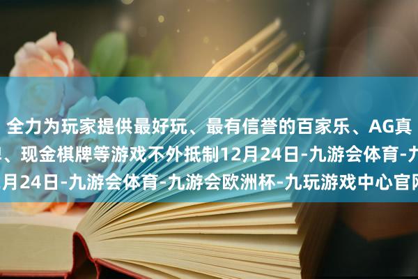 全力为玩家提供最好玩、最有信誉的百家乐、AG真人娱乐游戏、在线棋牌、现金棋牌等游戏不外抵制12月24日-九游会体育-九游会欧洲杯-九玩游戏中心官网