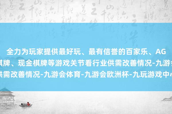 全力为玩家提供最好玩、最有信誉的百家乐、AG真人娱乐游戏、在线棋牌、现金棋牌等游戏关节看行业供需改善情况-九游会体育-九游会欧洲杯-九玩游戏中心官网