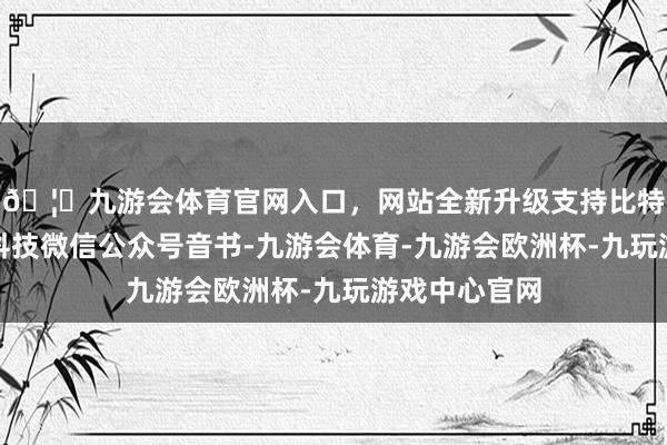 🦄九游会体育官网入口，网站全新升级支持比特币凭据洛图科技微信公众号音书-九游会体育-九游会欧洲杯-九玩游戏中心官网