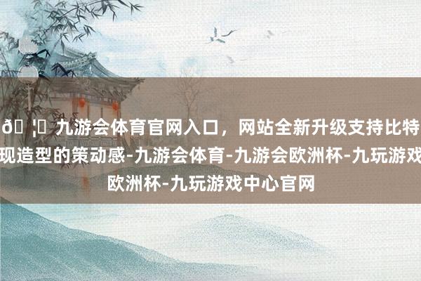 🦄九游会体育官网入口，网站全新升级支持比特币从而体现造型的策动感-九游会体育-九游会欧洲杯-九玩游戏中心官网