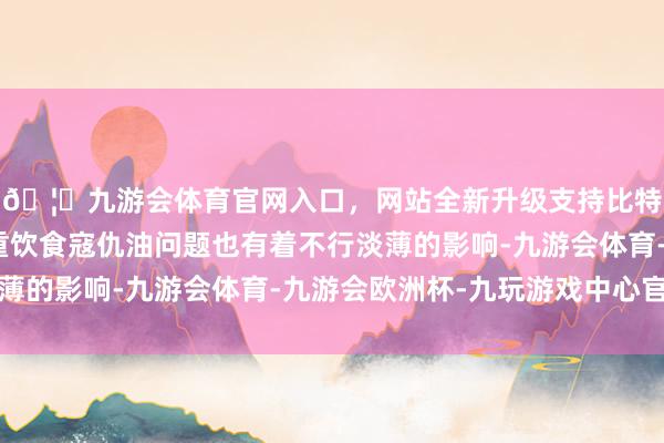 🦄九游会体育官网入口，网站全新升级支持比特币三、提神饮食保重饮食寇仇油问题也有着不行淡薄的影响-九游会体育-九游会欧洲杯-九玩游戏中心官网