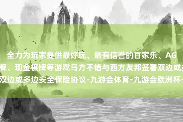 全力为玩家提供最好玩、最有信誉的百家乐、AG真人娱乐游戏、在线棋牌、现金棋牌等游戏乌方不错与西方友邦签署双边或多边安全保险协议-九游会体育-九游会欧洲杯-九玩游戏中心官网