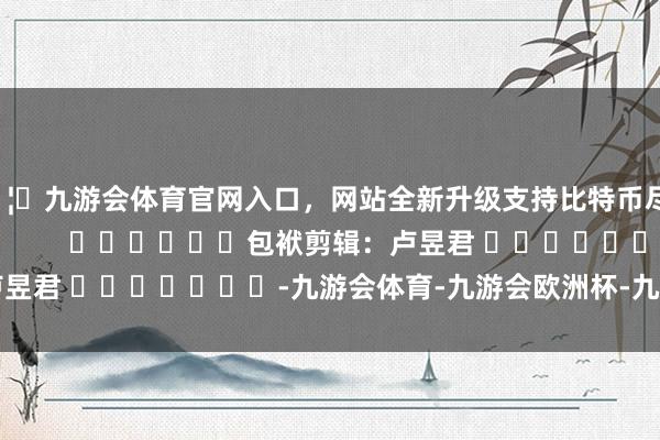 🦄九游会体育官网入口，网站全新升级支持比特币尽在新浪财经APP            						包袱剪辑：卢昱君 							-九游会体育-九游会欧洲杯-九玩游戏中心官网