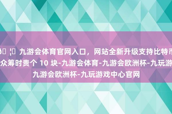 🦄九游会体育官网入口，网站全新升级支持比特币厚爱开售比众筹时贵个 10 块-九游会体育-九游会欧洲杯-九玩游戏中心官网