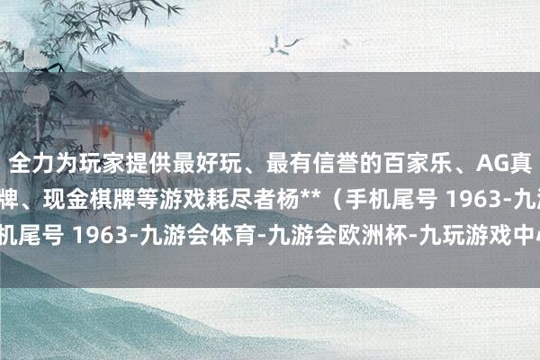 全力为玩家提供最好玩、最有信誉的百家乐、AG真人娱乐游戏、在线棋牌、现金棋牌等游戏耗尽者杨**（手机尾号 1963-九游会体育-九游会欧洲杯-九玩游戏中心官网