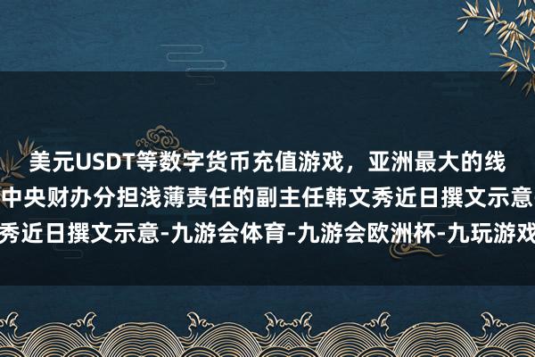 美元USDT等数字货币充值游戏，亚洲最大的线上游戏服务器供应商”中央财办分担浅薄责任的副主任韩文秀近日撰文示意-九游会体育-九游会欧洲杯-九玩游戏中心官网