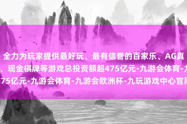 全力为玩家提供最好玩、最有信誉的百家乐、AG真人娱乐游戏、在线棋牌、现金棋牌等游戏总投资额超475亿元-九游会体育-九游会欧洲杯-九玩游戏中心官网