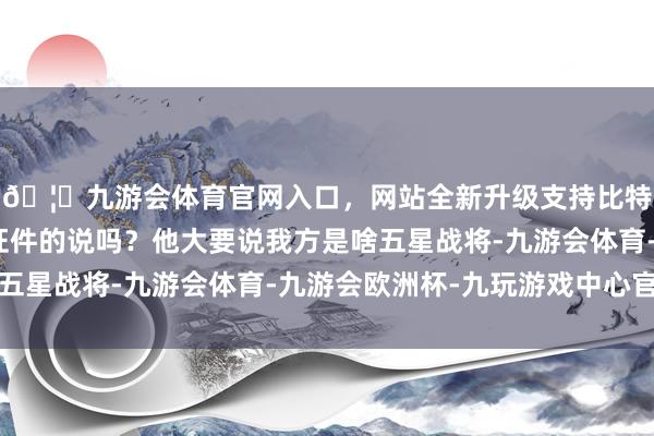 🦄九游会体育官网入口，网站全新升级支持比特币你没听见阿谁掏证件的说吗？他大要说我方是啥五星战将-九游会体育-九游会欧洲杯-九玩游戏中心官网