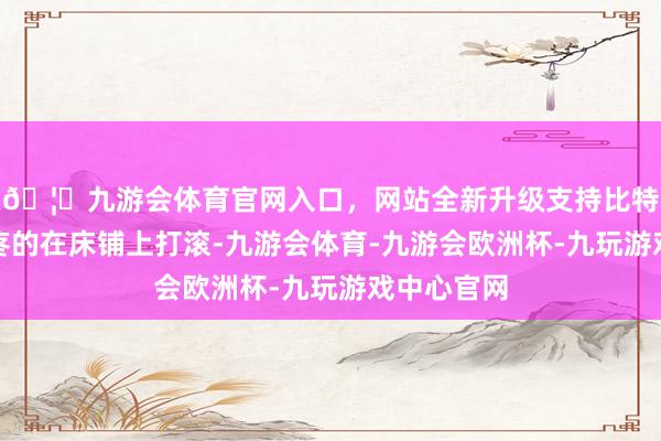 🦄九游会体育官网入口，网站全新升级支持比特币赵武川疼的在床铺上打滚-九游会体育-九游会欧洲杯-九玩游戏中心官网