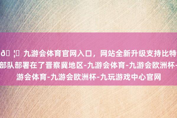 🦄九游会体育官网入口，网站全新升级支持比特币国民党把无数的部队部署在了晋察冀地区-九游会体育-九游会欧洲杯-九玩游戏中心官网