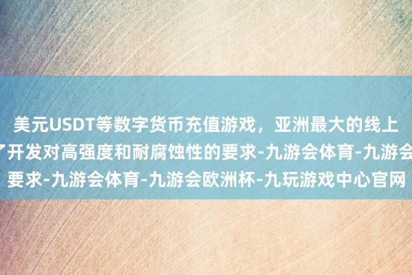 美元USDT等数字货币充值游戏，亚洲最大的线上游戏服务器供应商称心了开发对高强度和耐腐蚀性的要求-九游会体育-九游会欧洲杯-九玩游戏中心官网