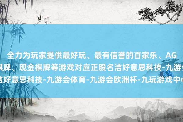 全力为玩家提供最好玩、最有信誉的百家乐、AG真人娱乐游戏、在线棋牌、现金棋牌等游戏对应正股名洁好意思科技-九游会体育-九游会欧洲杯-九玩游戏中心官网