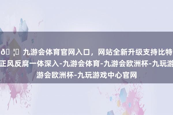 🦄九游会体育官网入口，网站全新升级支持比特币服从推动正风反腐一体深入-九游会体育-九游会欧洲杯-九玩游戏中心官网