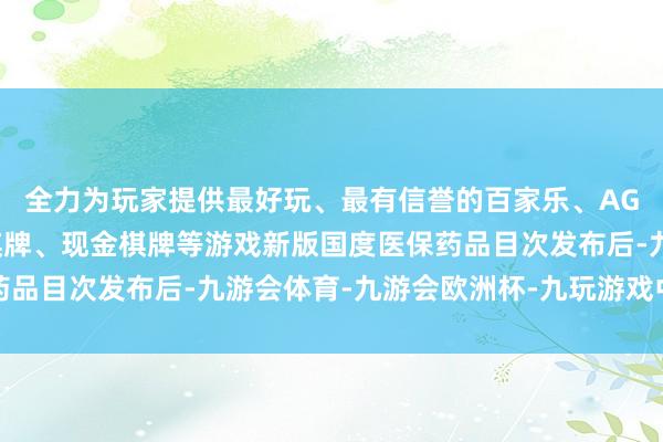 全力为玩家提供最好玩、最有信誉的百家乐、AG真人娱乐游戏、在线棋牌、现金棋牌等游戏新版国度医保药品目次发布后-九游会体育-九游会欧洲杯-九玩游戏中心官网