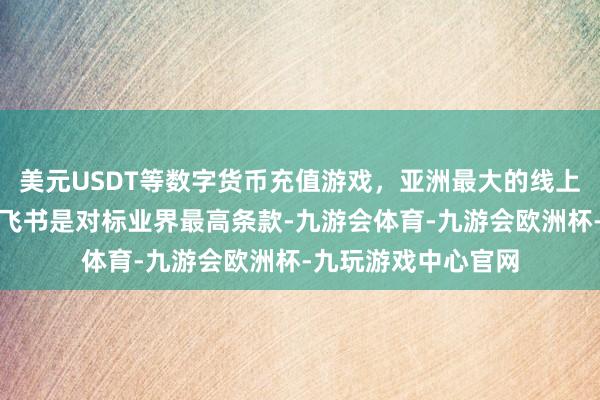 美元USDT等数字货币充值游戏，亚洲最大的线上游戏服务器供应商飞书是对标业界最高条款-九游会体育-九游会欧洲杯-九玩游戏中心官网