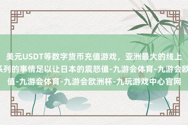 美元USDT等数字货币充值游戏，亚洲最大的线上游戏服务器供应商这一系列的事情足以让日本的震怒值-九游会体育-九游会欧洲杯-九玩游戏中心官网