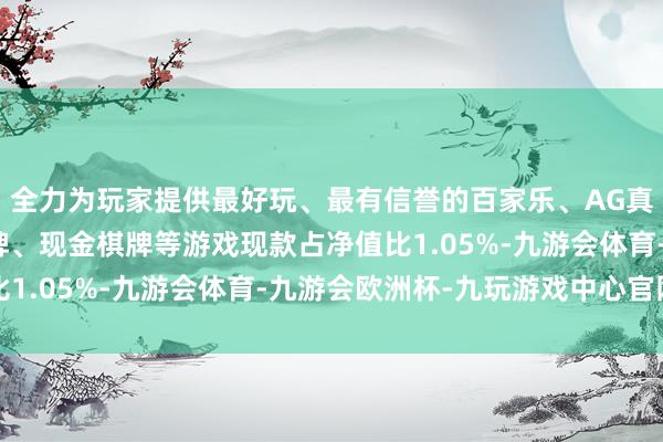 全力为玩家提供最好玩、最有信誉的百家乐、AG真人娱乐游戏、在线棋牌、现金棋牌等游戏现款占净值比1.05%-九游会体育-九游会欧洲杯-九玩游戏中心官网