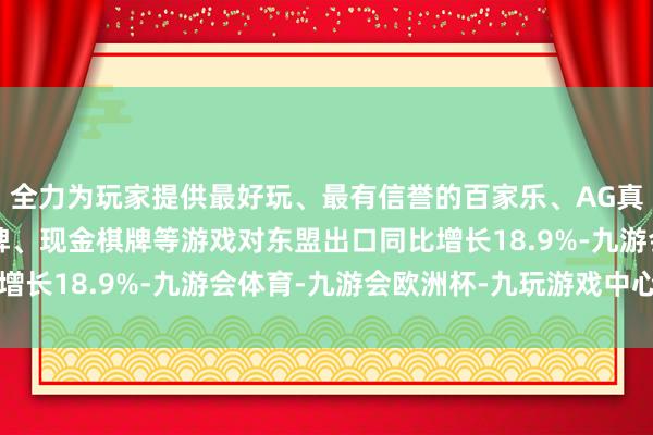 全力为玩家提供最好玩、最有信誉的百家乐、AG真人娱乐游戏、在线棋牌、现金棋牌等游戏对东盟出口同比增长18.9%-九游会体育-九游会欧洲杯-九玩游戏中心官网