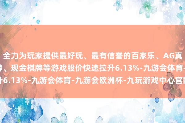 全力为玩家提供最好玩、最有信誉的百家乐、AG真人娱乐游戏、在线棋牌、现金棋牌等游戏股价快速拉升6.13%-九游会体育-九游会欧洲杯-九玩游戏中心官网