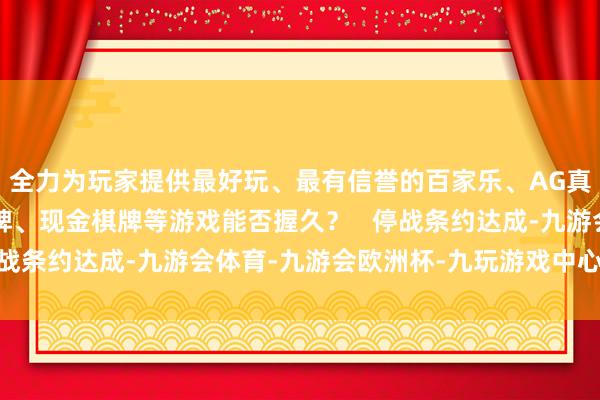 全力为玩家提供最好玩、最有信誉的百家乐、AG真人娱乐游戏、在线棋牌、现金棋牌等游戏能否握久？   停战条约达成-九游会体育-九游会欧洲杯-九玩游戏中心官网