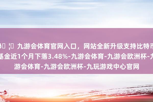 🦄九游会体育官网入口，网站全新升级支持比特币历史数据败露该基金近1个月下落3.48%-九游会体育-九游会欧洲杯-九玩游戏中心官网