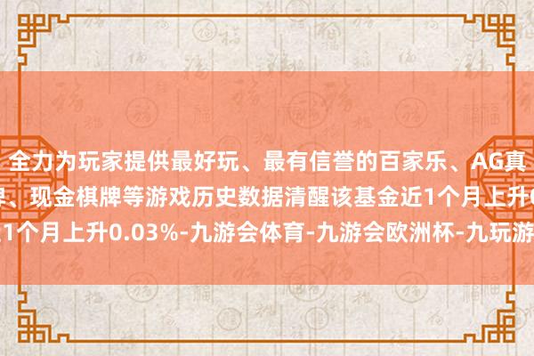 全力为玩家提供最好玩、最有信誉的百家乐、AG真人娱乐游戏、在线棋牌、现金棋牌等游戏历史数据清醒该基金近1个月上升0.03%-九游会体育-九游会欧洲杯-九玩游戏中心官网