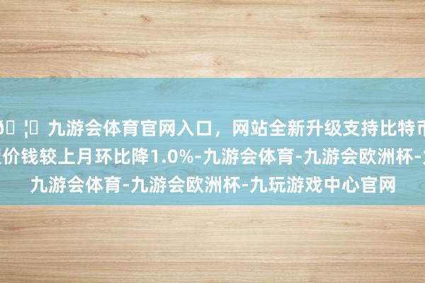 🦄九游会体育官网入口，网站全新升级支持比特币144平米以上户型价钱较上月环比降1.0%-九游会体育-九游会欧洲杯-九玩游戏中心官网