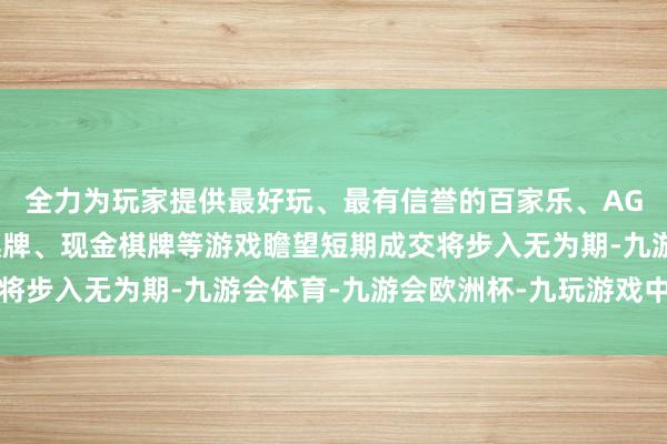 全力为玩家提供最好玩、最有信誉的百家乐、AG真人娱乐游戏、在线棋牌、现金棋牌等游戏瞻望短期成交将步入无为期-九游会体育-九游会欧洲杯-九玩游戏中心官网