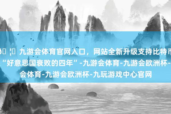 🦄九游会体育官网入口，网站全新升级支持比特币我方的上任将斥逐“好意思国衰败的四年”-九游会体育-九游会欧洲杯-九玩游戏中心官网