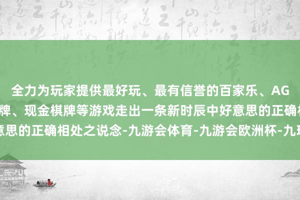 全力为玩家提供最好玩、最有信誉的百家乐、AG真人娱乐游戏、在线棋牌、现金棋牌等游戏走出一条新时辰中好意思的正确相处之说念-九游会体育-九游会欧洲杯-九玩游戏中心官网